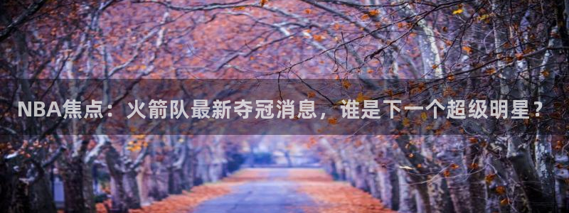 NBA焦点：火箭队最新夺冠消息，谁是下一个超级明星？