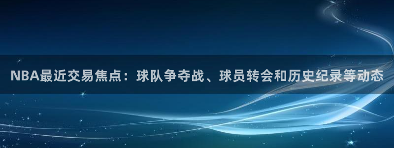 NBA最近交易焦点：球队争夺战、球员转会和历史纪录等动态